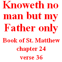 Knoweth no man but my Father only: Book of St. Matthew, chapter 24, verse 36 & Book of Revelation, chapter 1, verses 1-2.